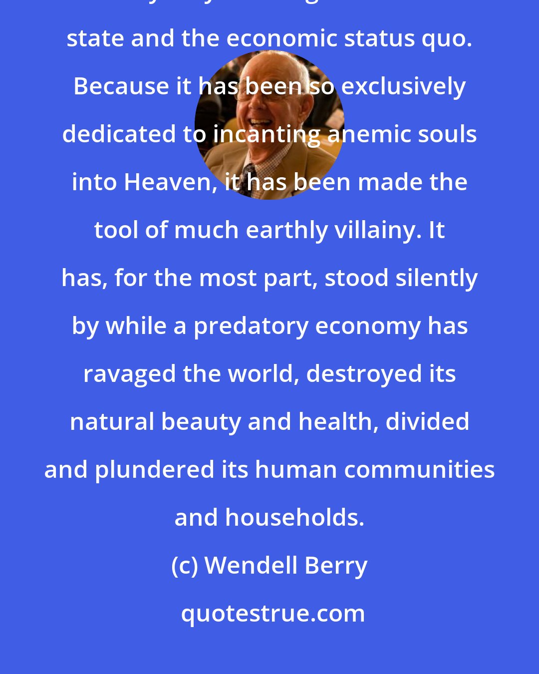 Wendell Berry: Despite its protests to the contrary, modern Christianity has become willy-nilly the religion of the state and the economic status quo. Because it has been so exclusively dedicated to incanting anemic souls into Heaven, it has been made the tool of much earthly villainy. It has, for the most part, stood silently by while a predatory economy has ravaged the world, destroyed its natural beauty and health, divided and plundered its human communities and households.