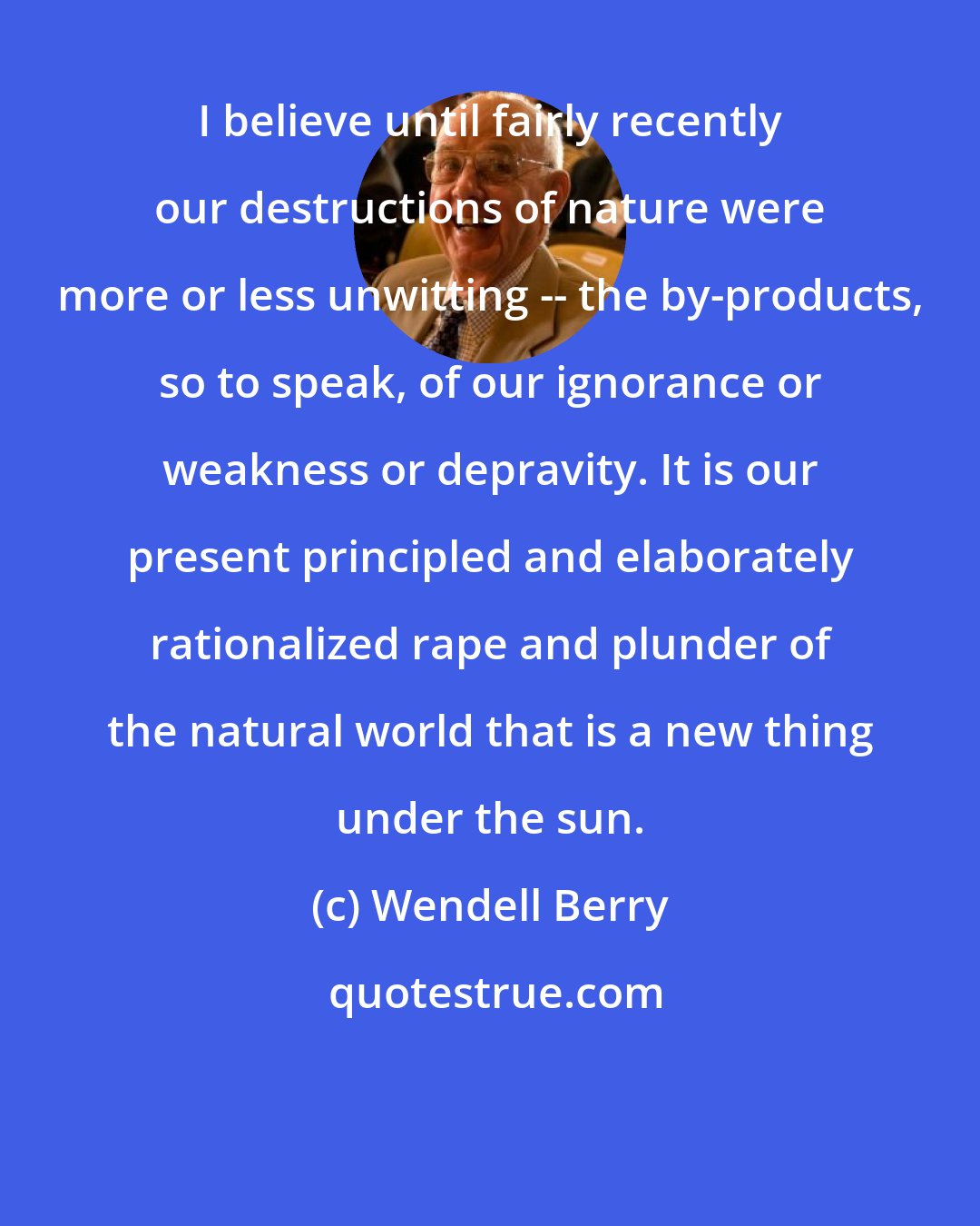 Wendell Berry: I believe until fairly recently our destructions of nature were more or less unwitting -- the by-products, so to speak, of our ignorance or weakness or depravity. It is our present principled and elaborately rationalized rape and plunder of the natural world that is a new thing under the sun.