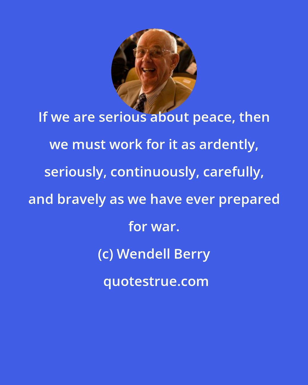 Wendell Berry: If we are serious about peace, then we must work for it as ardently, seriously, continuously, carefully, and bravely as we have ever prepared for war.