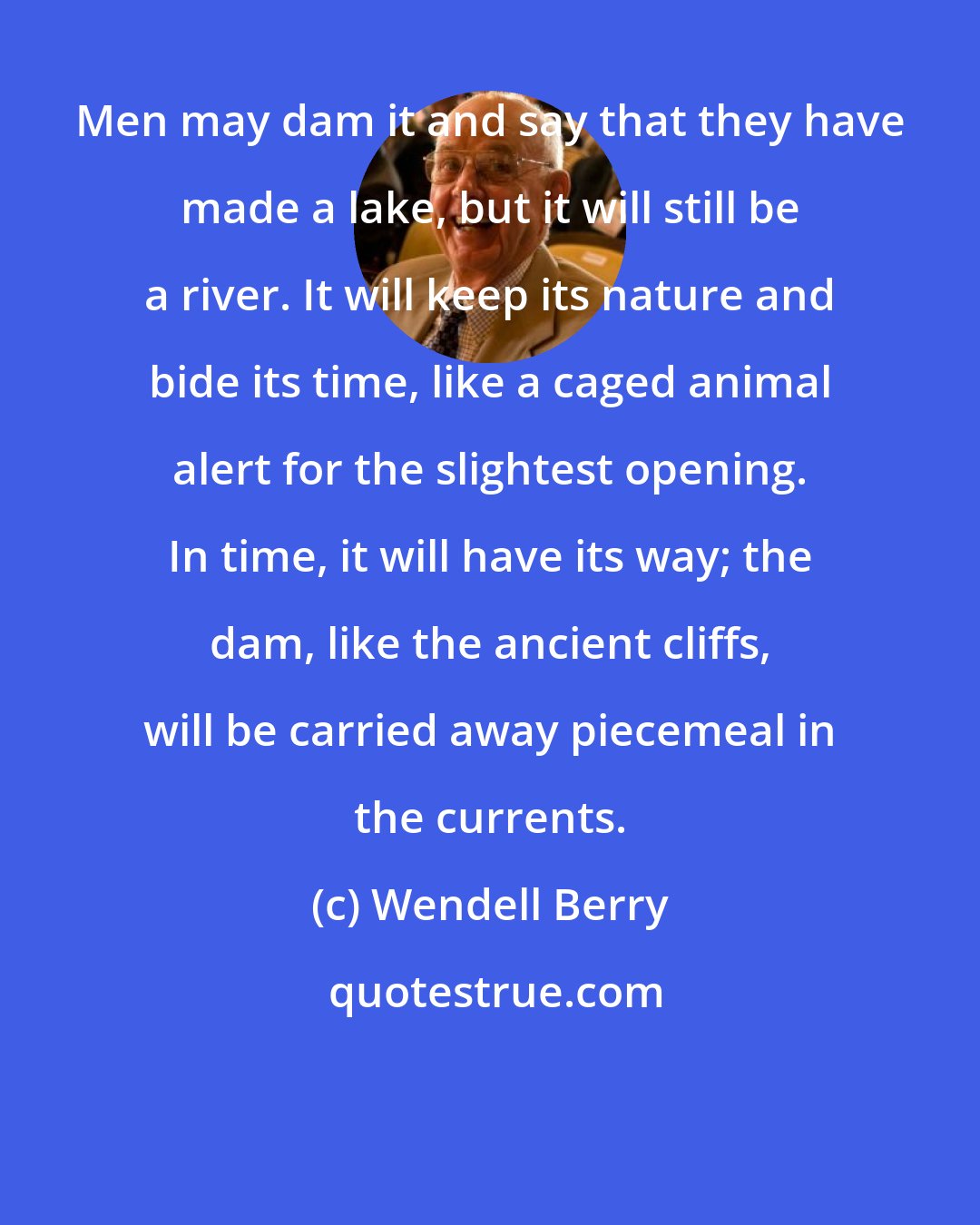 Wendell Berry: Men may dam it and say that they have made a lake, but it will still be a river. It will keep its nature and bide its time, like a caged animal alert for the slightest opening. In time, it will have its way; the dam, like the ancient cliffs, will be carried away piecemeal in the currents.