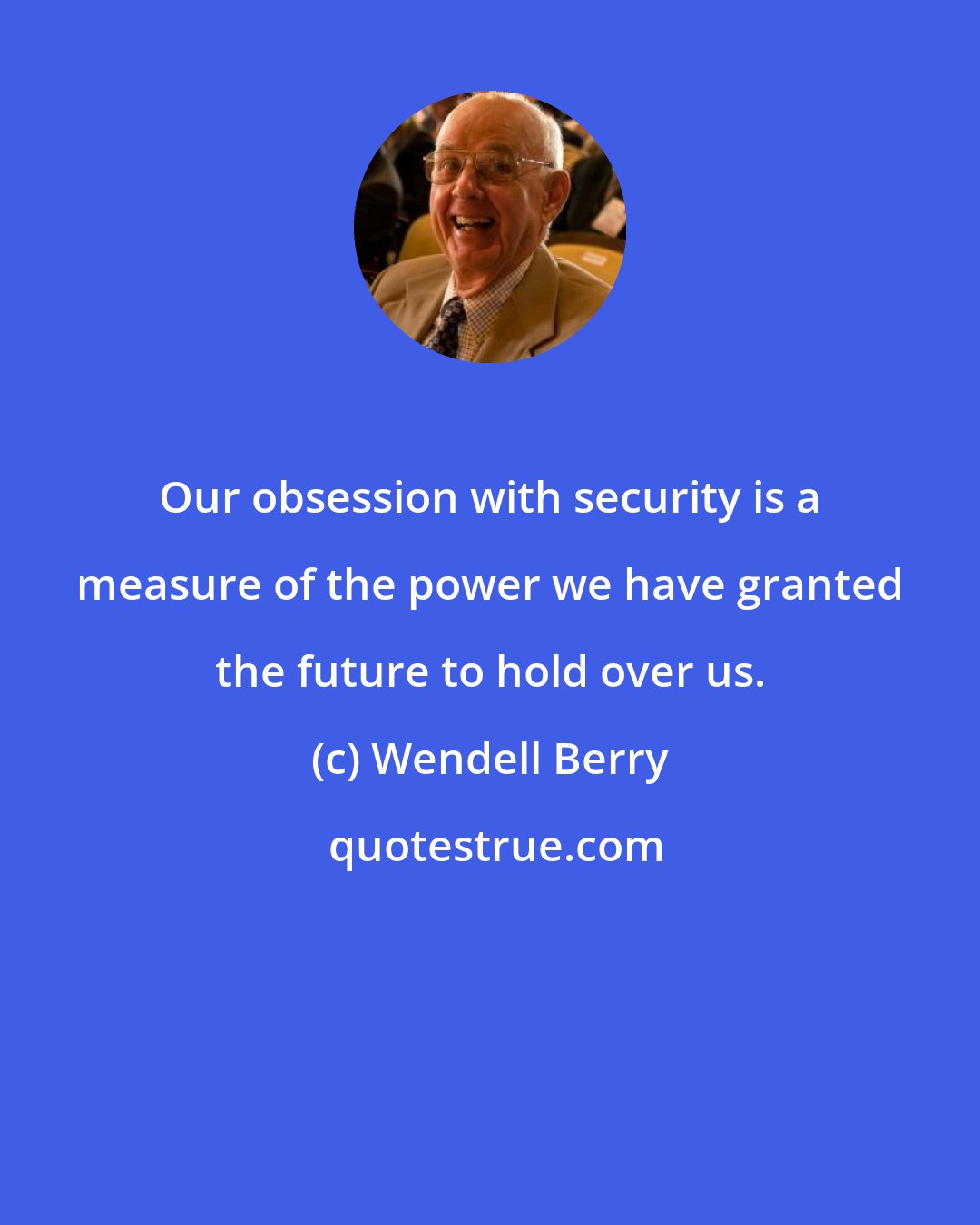 Wendell Berry: Our obsession with security is a measure of the power we have granted the future to hold over us.