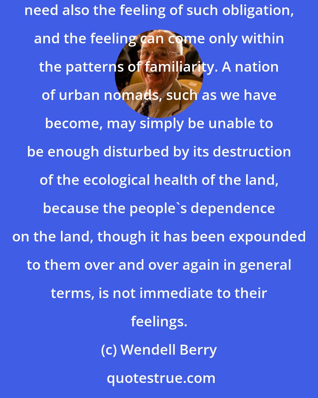 Wendell Berry: Our politics and science have never mastered the fact that people need more than to understand their obligation to one another and to the earth; they need also the feeling of such obligation, and the feeling can come only within the patterns of familiarity. A nation of urban nomads, such as we have become, may simply be unable to be enough disturbed by its destruction of the ecological health of the land, because the people's dependence on the land, though it has been expounded to them over and over again in general terms, is not immediate to their feelings.