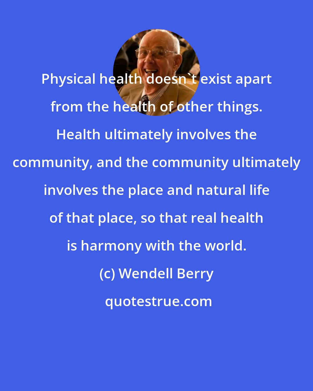 Wendell Berry: Physical health doesn't exist apart from the health of other things. Health ultimately involves the community, and the community ultimately involves the place and natural life of that place, so that real health is harmony with the world.