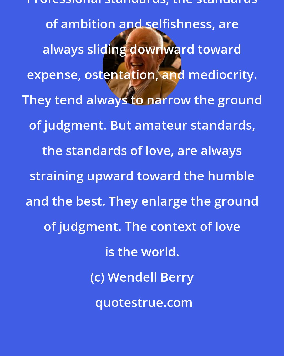 Wendell Berry: Professional standards, the standards of ambition and selfishness, are always sliding downward toward expense, ostentation, and mediocrity. They tend always to narrow the ground of judgment. But amateur standards, the standards of love, are always straining upward toward the humble and the best. They enlarge the ground of judgment. The context of love is the world.