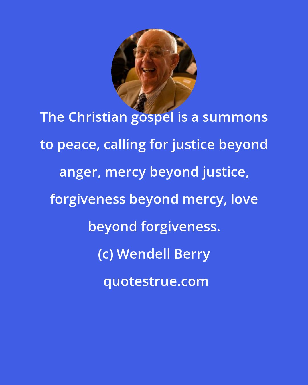 Wendell Berry: The Christian gospel is a summons to peace, calling for justice beyond anger, mercy beyond justice, forgiveness beyond mercy, love beyond forgiveness.