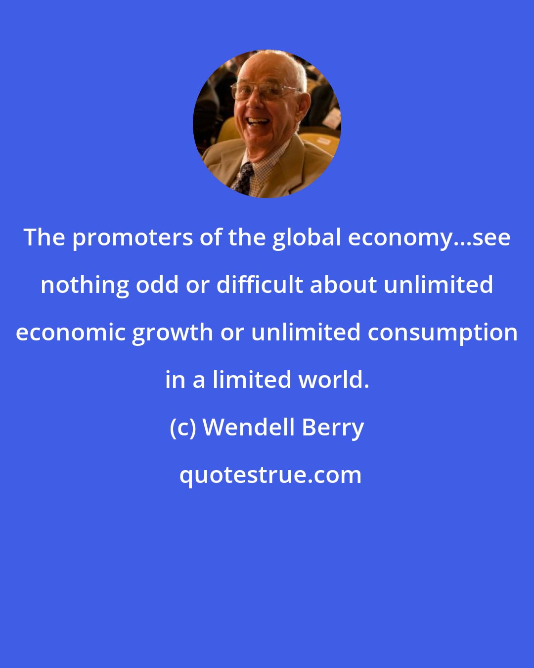 Wendell Berry: The promoters of the global economy...see nothing odd or difficult about unlimited economic growth or unlimited consumption in a limited world.