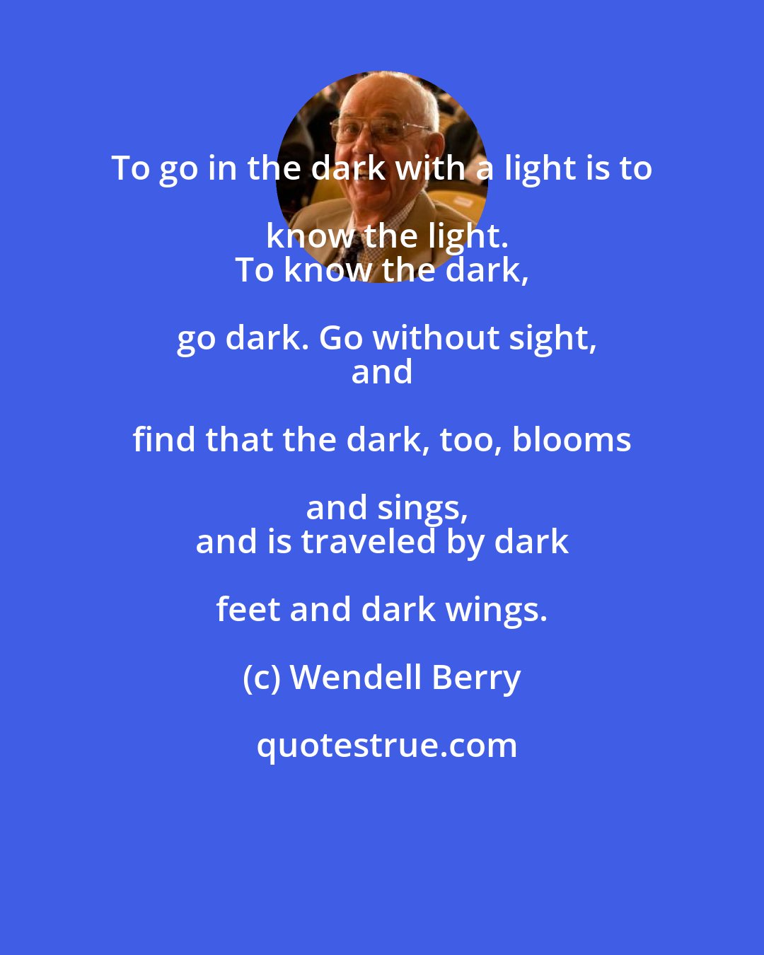 Wendell Berry: To go in the dark with a light is to know the light.
 To know the dark, go dark. Go without sight,
 and find that the dark, too, blooms and sings,
 and is traveled by dark feet and dark wings.