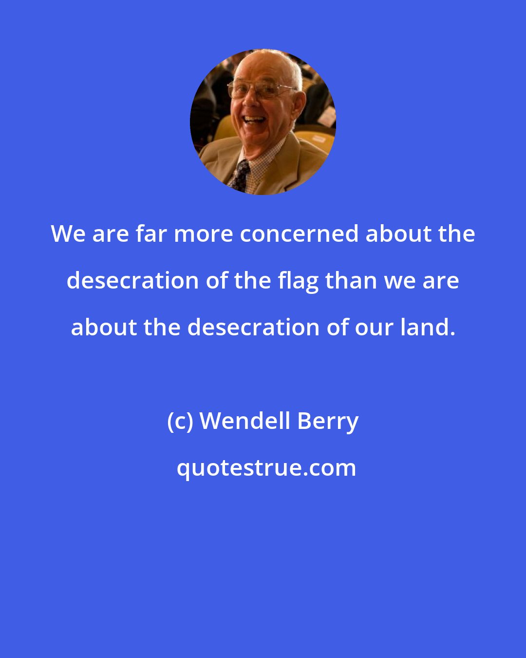 Wendell Berry: We are far more concerned about the desecration of the flag than we are about the desecration of our land.