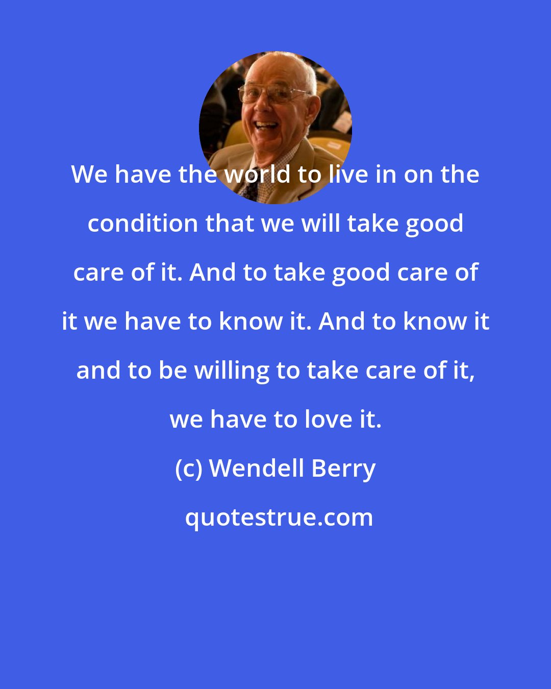 Wendell Berry: We have the world to live in on the condition that we will take good care of it. And to take good care of it we have to know it. And to know it and to be willing to take care of it, we have to love it.