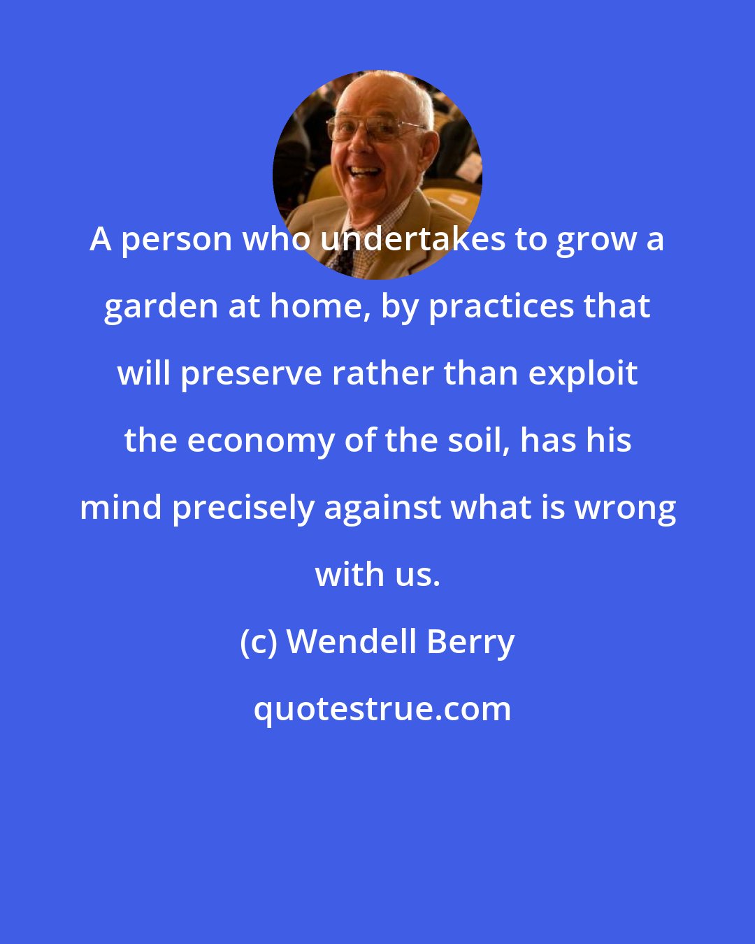 Wendell Berry: A person who undertakes to grow a garden at home, by practices that will preserve rather than exploit the economy of the soil, has his mind precisely against what is wrong with us.