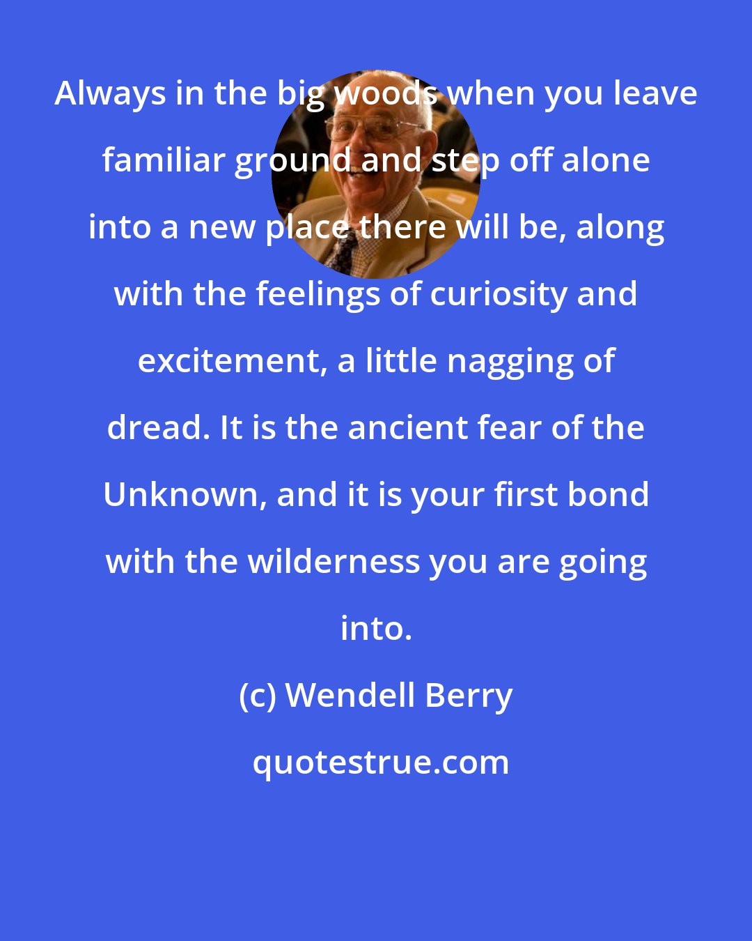 Wendell Berry: Always in the big woods when you leave familiar ground and step off alone into a new place there will be, along with the feelings of curiosity and excitement, a little nagging of dread. It is the ancient fear of the Unknown, and it is your first bond with the wilderness you are going into.