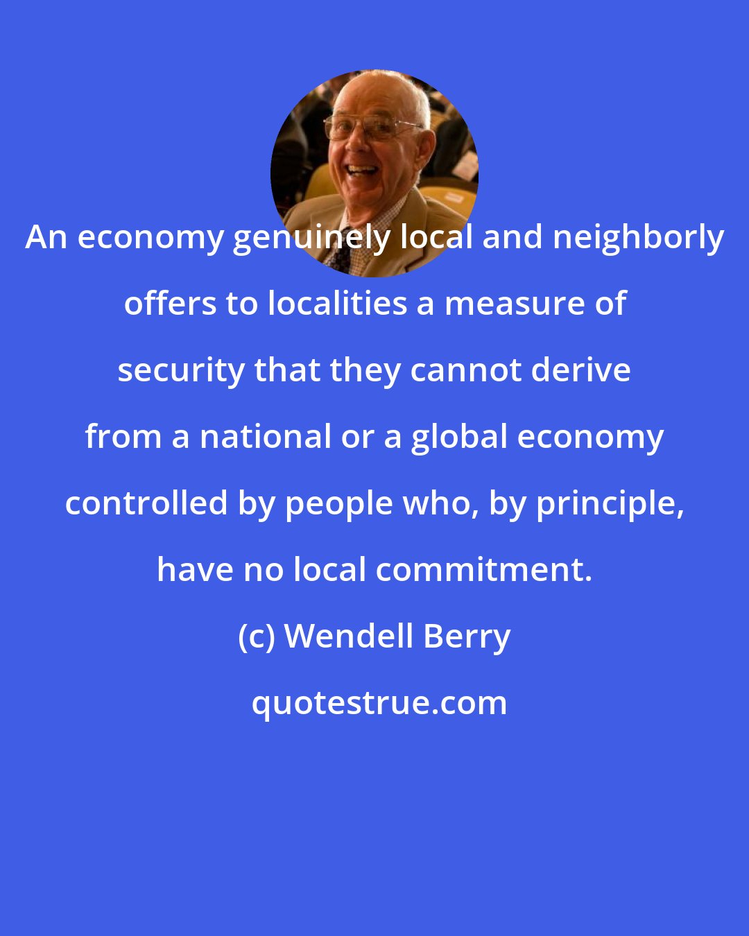 Wendell Berry: An economy genuinely local and neighborly offers to localities a measure of security that they cannot derive from a national or a global economy controlled by people who, by principle, have no local commitment.