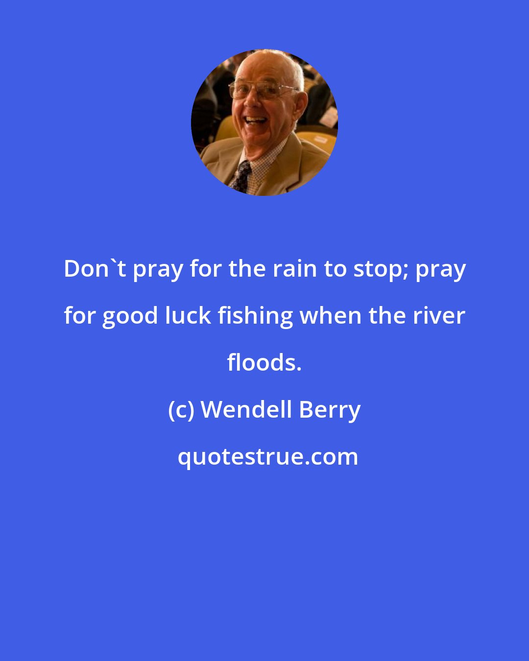 Wendell Berry: Don't pray for the rain to stop; pray for good luck fishing when the river floods.