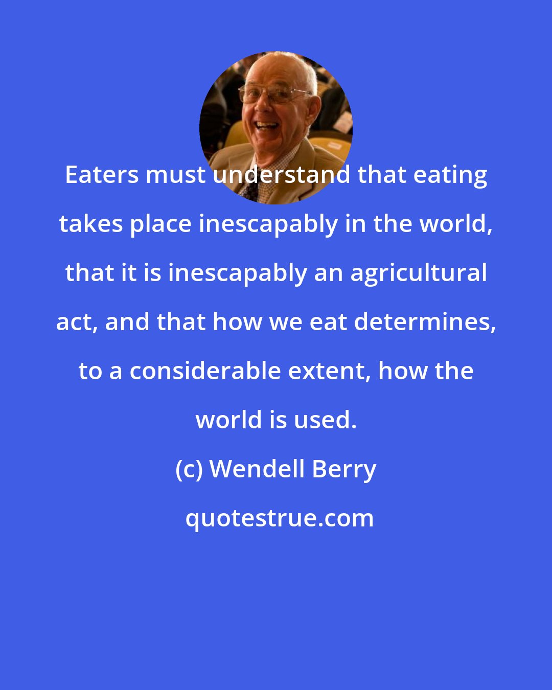 Wendell Berry: Eaters must understand that eating takes place inescapably in the world, that it is inescapably an agricultural act, and that how we eat determines, to a considerable extent, how the world is used.