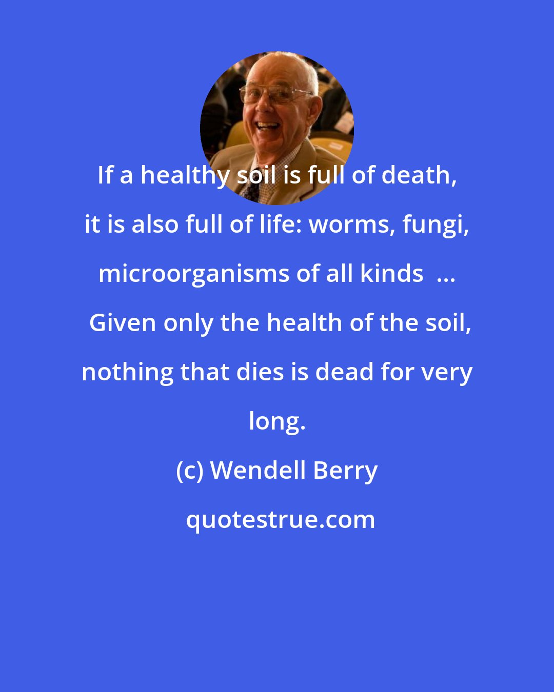 Wendell Berry: If a healthy soil is full of death, it is also full of life: worms, fungi, microorganisms of all kinds  ...  Given only the health of the soil, nothing that dies is dead for very long.