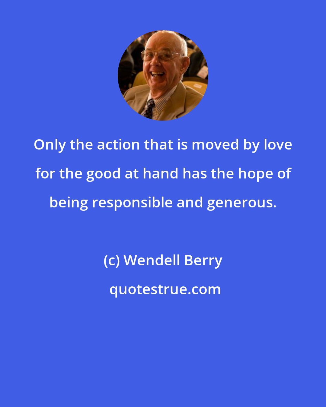 Wendell Berry: Only the action that is moved by love for the good at hand has the hope of being responsible and generous.