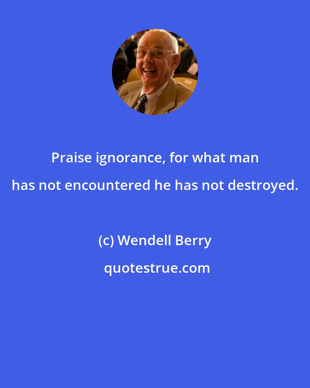 Wendell Berry: Praise ignorance, for what man has not encountered he has not destroyed.