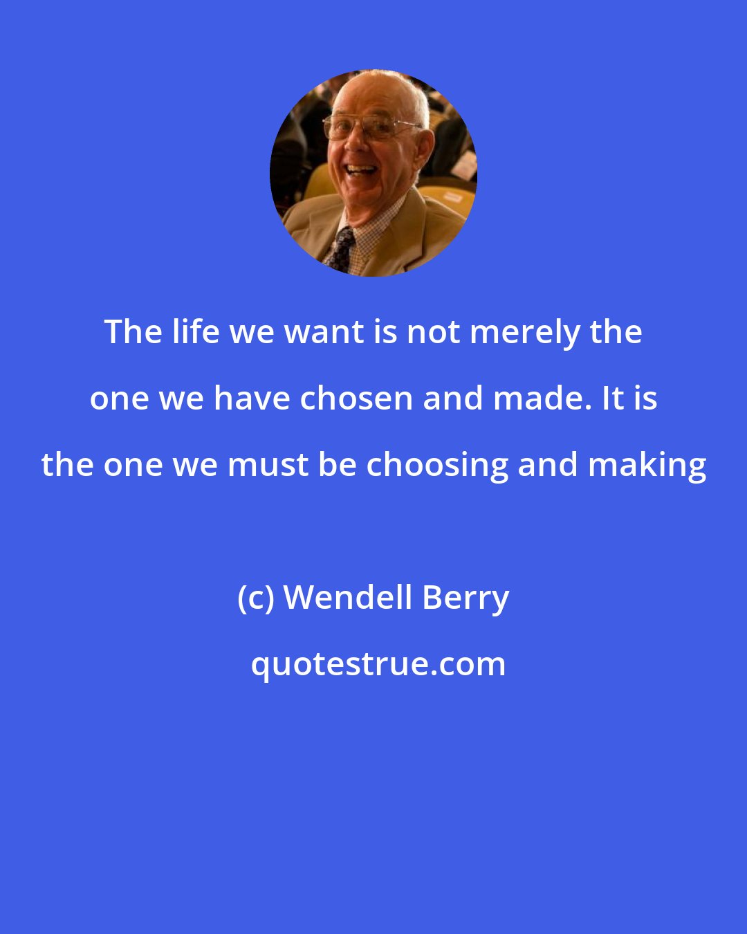 Wendell Berry: The life we want is not merely the one we have chosen and made. It is the one we must be choosing and making