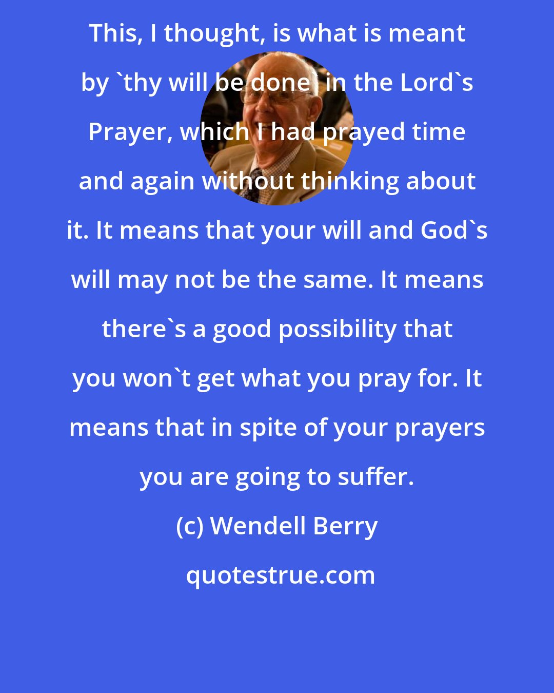 Wendell Berry: This, I thought, is what is meant by 'thy will be done' in the Lord's Prayer, which I had prayed time and again without thinking about it. It means that your will and God's will may not be the same. It means there's a good possibility that you won't get what you pray for. It means that in spite of your prayers you are going to suffer.