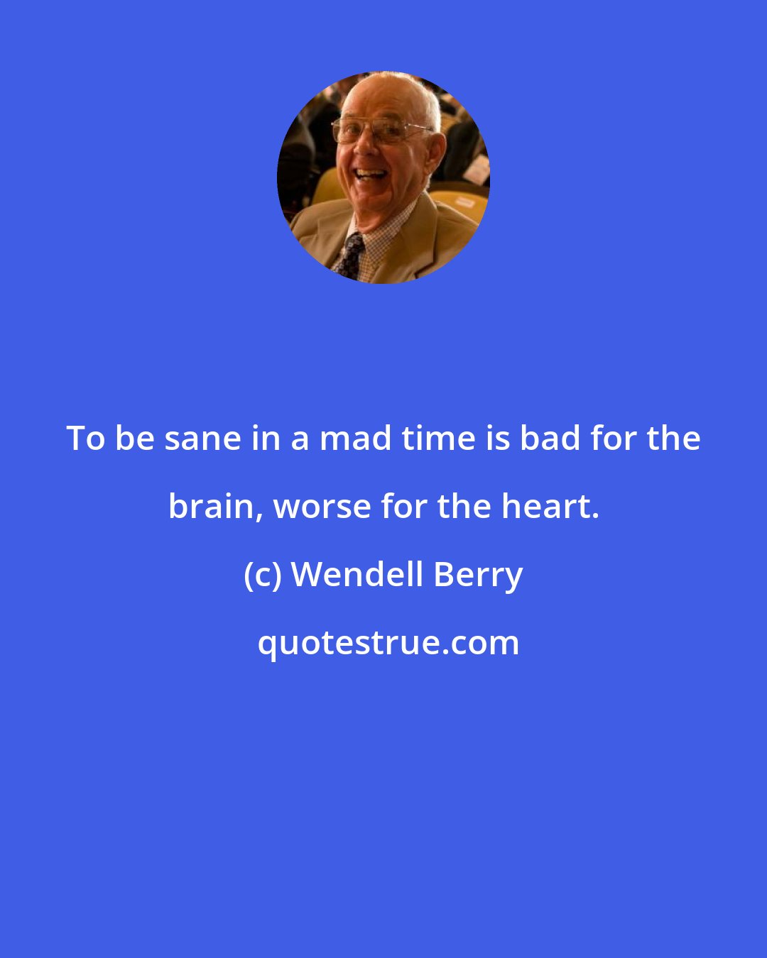 Wendell Berry: To be sane in a mad time is bad for the brain, worse for the heart.