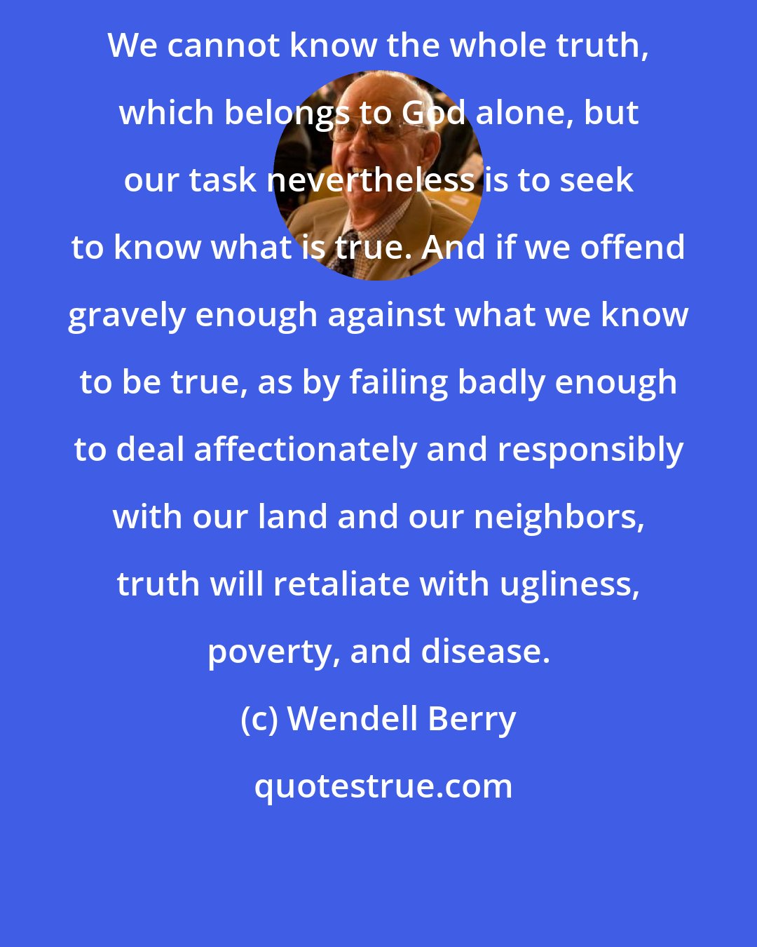 Wendell Berry: We cannot know the whole truth, which belongs to God alone, but our task nevertheless is to seek to know what is true. And if we offend gravely enough against what we know to be true, as by failing badly enough to deal affectionately and responsibly with our land and our neighbors, truth will retaliate with ugliness, poverty, and disease.