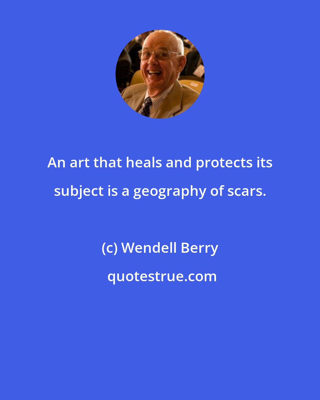 Wendell Berry: An art that heals and protects its subject is a geography of scars.