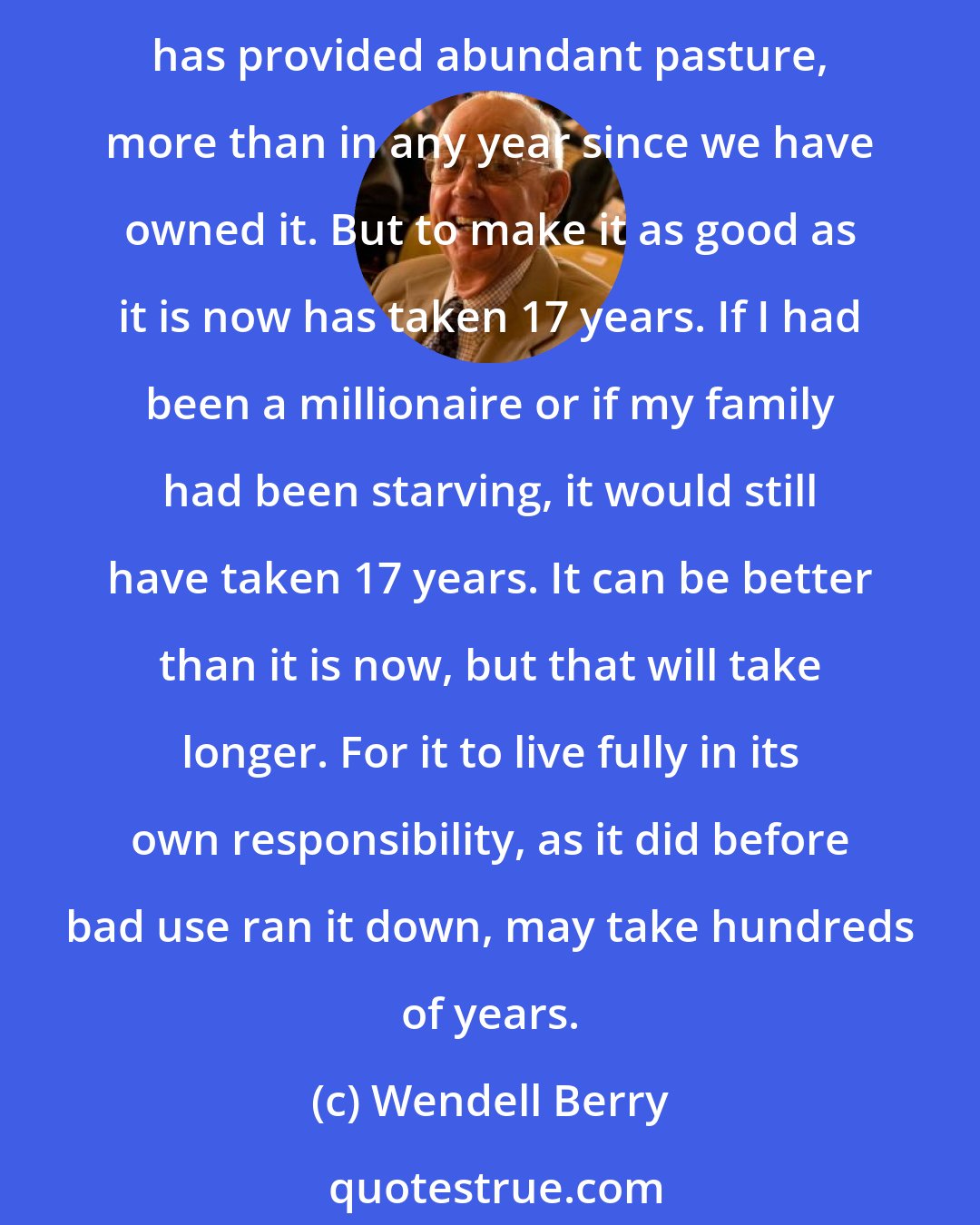 Wendell Berry: During the last 17 years... I have been working at the restoration of a once exhausted hillside. Its scars are now healed over, though still visible, and this year it has provided abundant pasture, more than in any year since we have owned it. But to make it as good as it is now has taken 17 years. If I had been a millionaire or if my family had been starving, it would still have taken 17 years. It can be better than it is now, but that will take longer. For it to live fully in its own responsibility, as it did before bad use ran it down, may take hundreds of years.