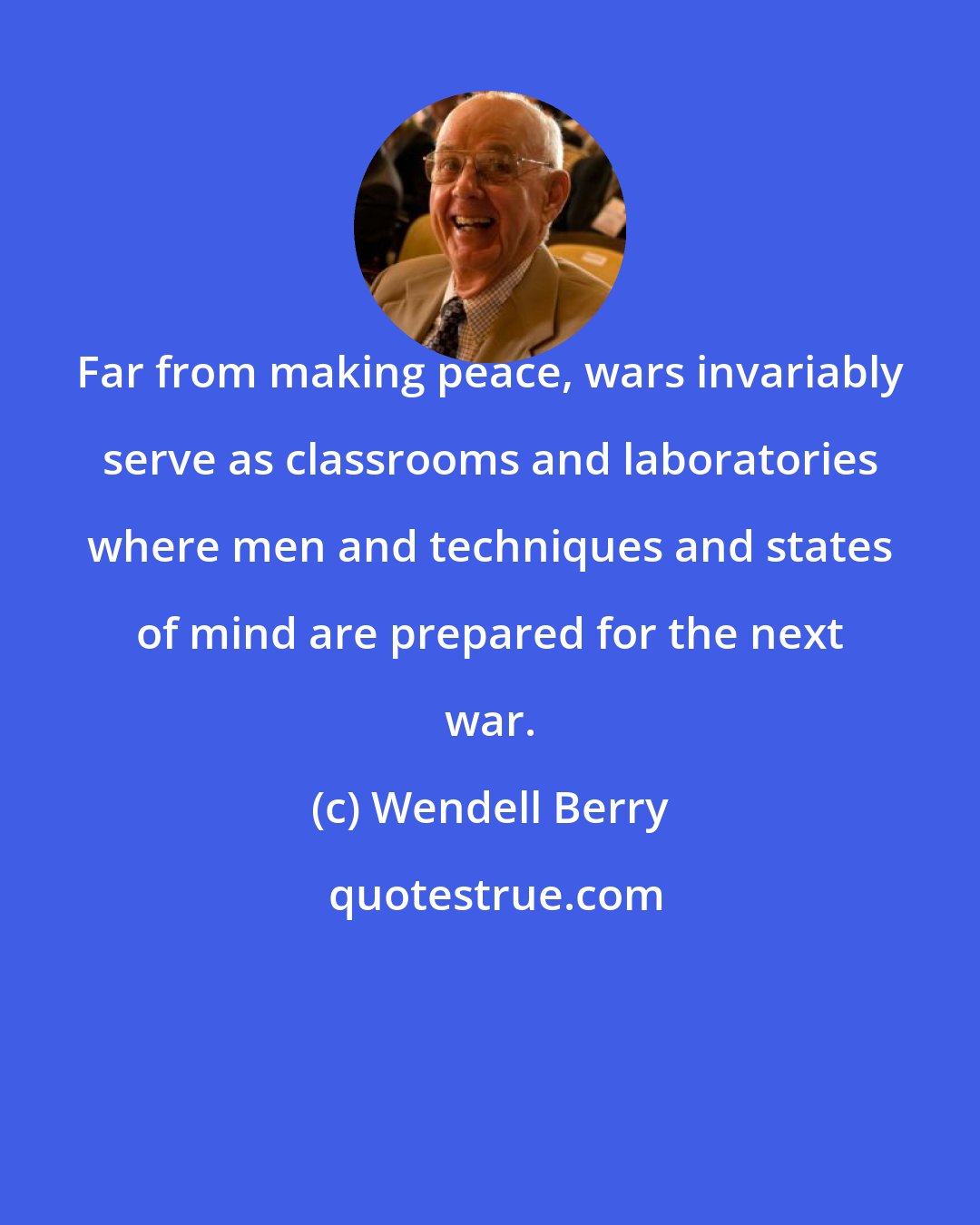 Wendell Berry: Far from making peace, wars invariably serve as classrooms and laboratories where men and techniques and states of mind are prepared for the next war.