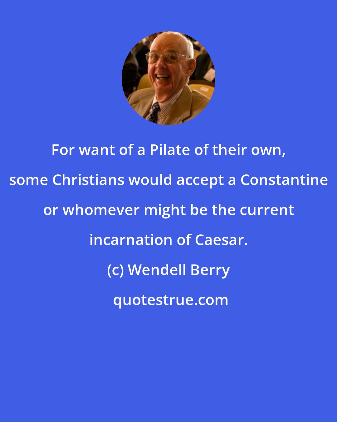 Wendell Berry: For want of a Pilate of their own, some Christians would accept a Constantine or whomever might be the current incarnation of Caesar.