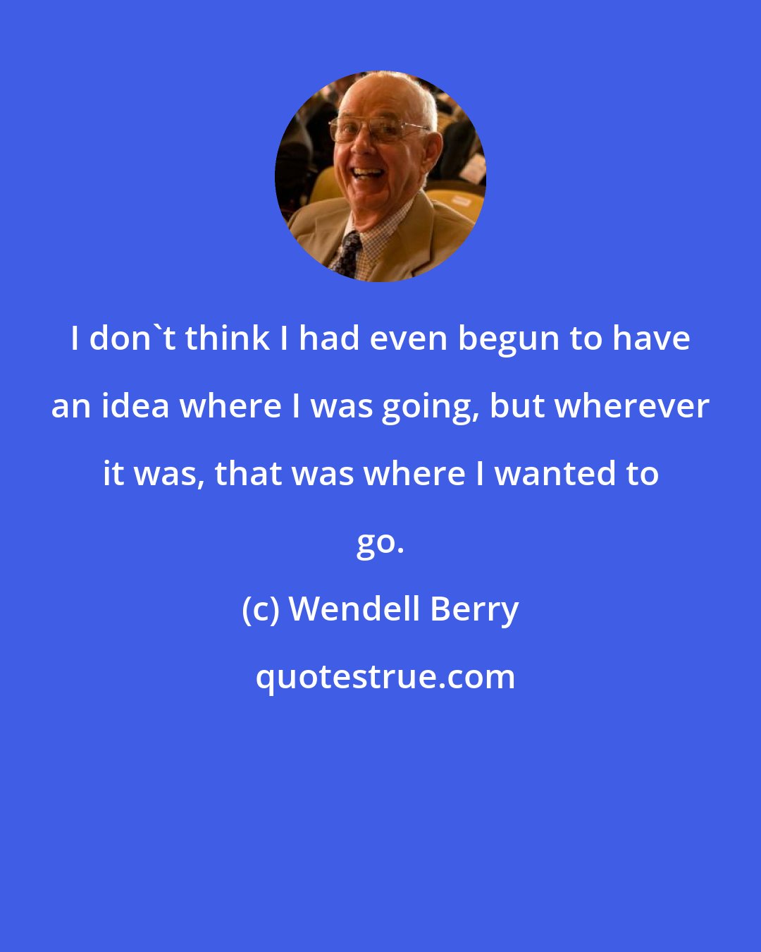 Wendell Berry: I don't think I had even begun to have an idea where I was going, but wherever it was, that was where I wanted to go.