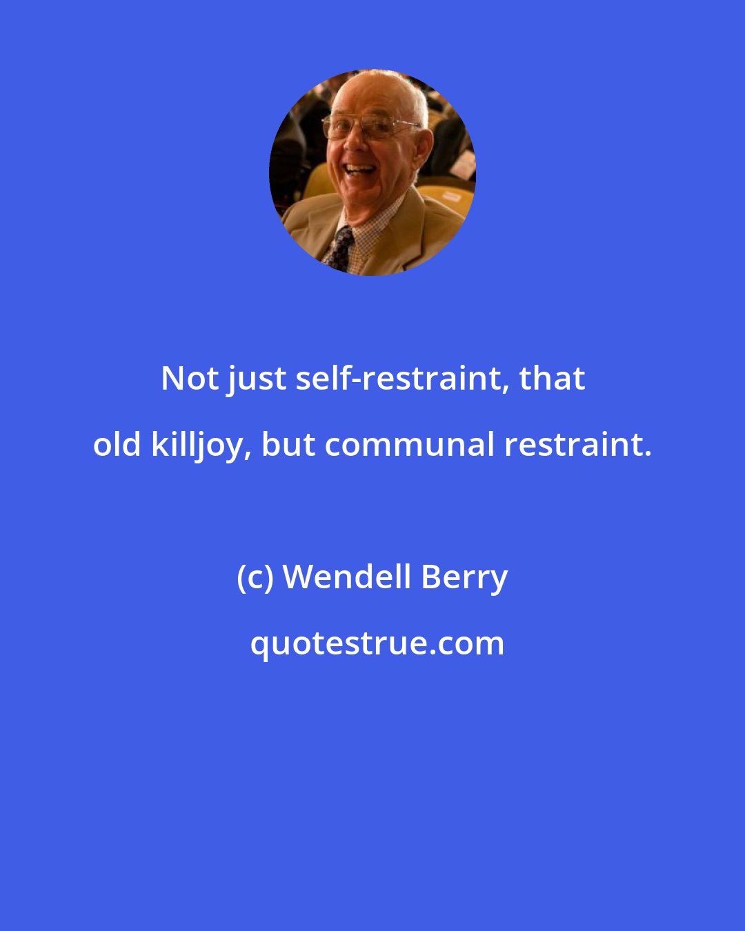 Wendell Berry: Not just self-restraint, that old killjoy, but communal restraint.