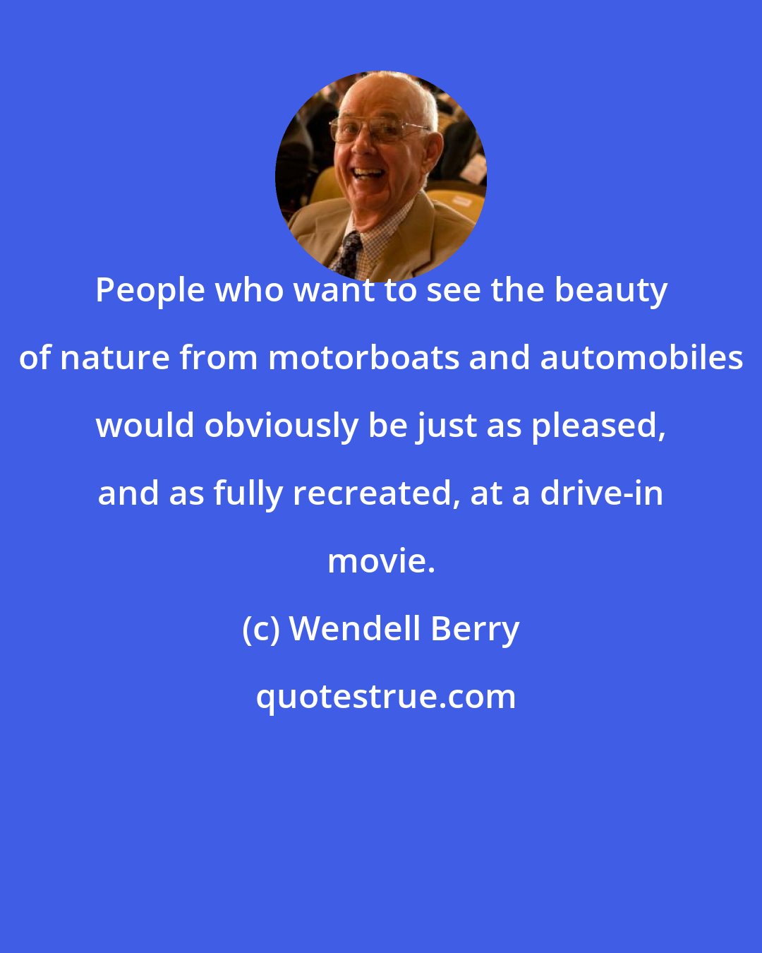 Wendell Berry: People who want to see the beauty of nature from motorboats and automobiles would obviously be just as pleased, and as fully recreated, at a drive-in movie.