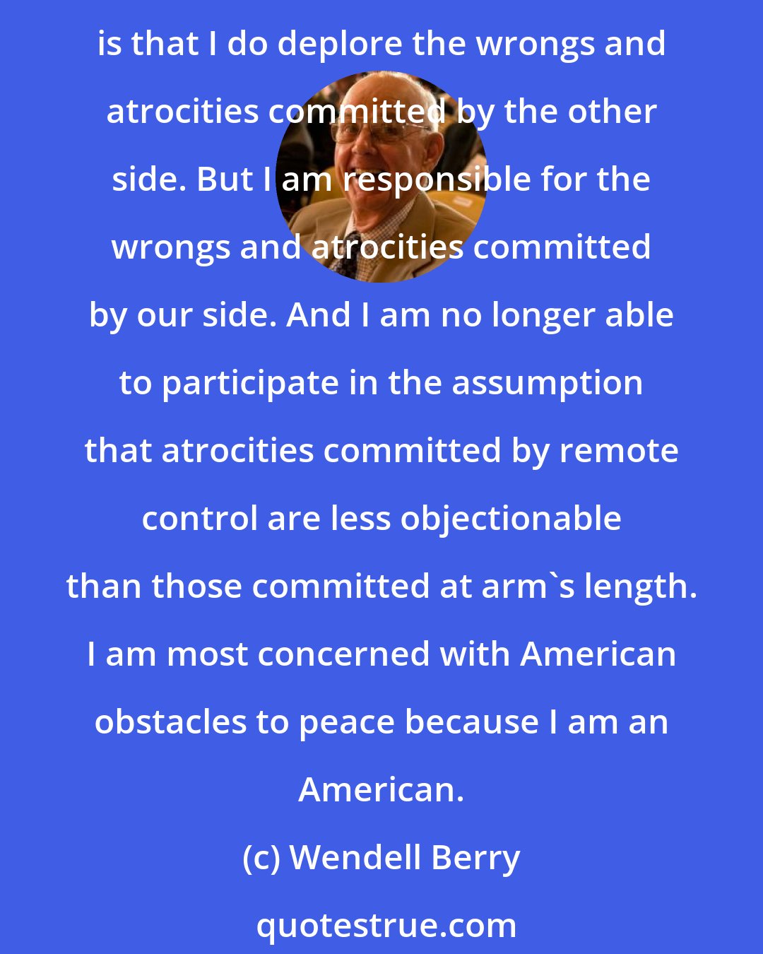 Wendell Berry: Supporters of the war are constantly asking those who oppose it: Why don't you deplore the wrongs and atrocities committed by the other side? The answer, so far as I am concerned, is that I do deplore the wrongs and atrocities committed by the other side. But I am responsible for the wrongs and atrocities committed by our side. And I am no longer able to participate in the assumption that atrocities committed by remote control are less objectionable than those committed at arm's length. I am most concerned with American obstacles to peace because I am an American.