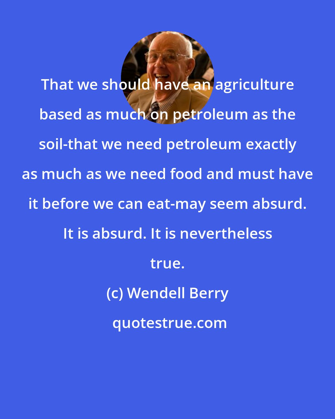 Wendell Berry: That we should have an agriculture based as much on petroleum as the soil-that we need petroleum exactly as much as we need food and must have it before we can eat-may seem absurd. It is absurd. It is nevertheless true.