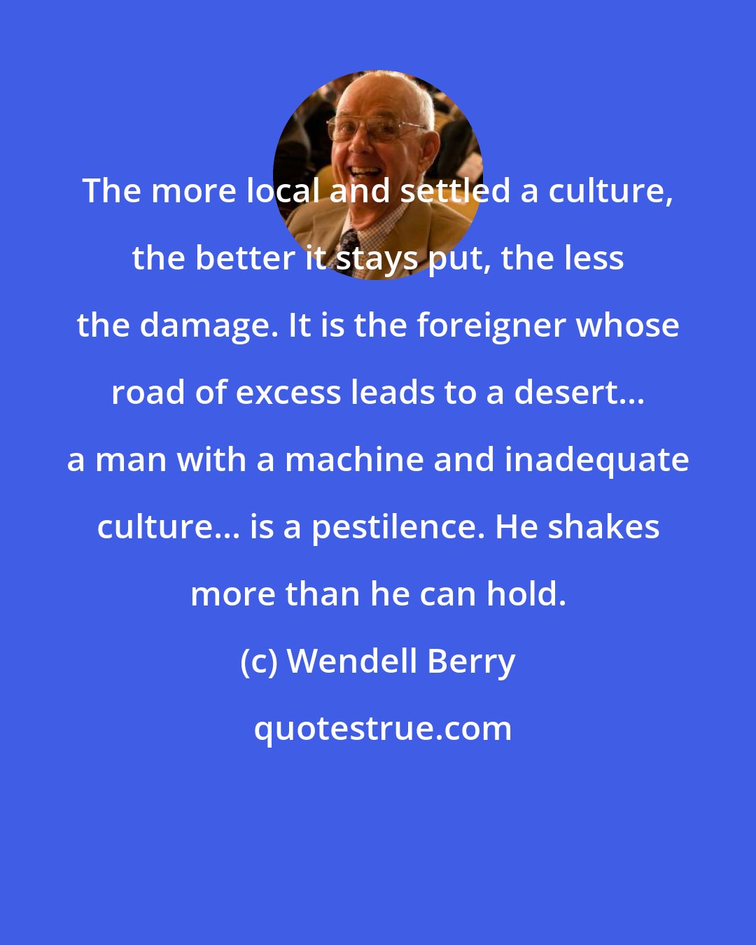 Wendell Berry: The more local and settled a culture, the better it stays put, the less the damage. It is the foreigner whose road of excess leads to a desert... a man with a machine and inadequate culture... is a pestilence. He shakes more than he can hold.