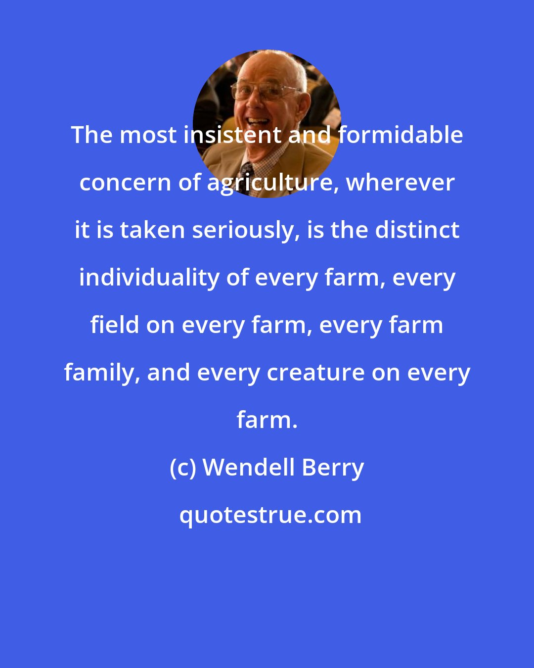 Wendell Berry: The most insistent and formidable concern of agriculture, wherever it is taken seriously, is the distinct individuality of every farm, every field on every farm, every farm family, and every creature on every farm.