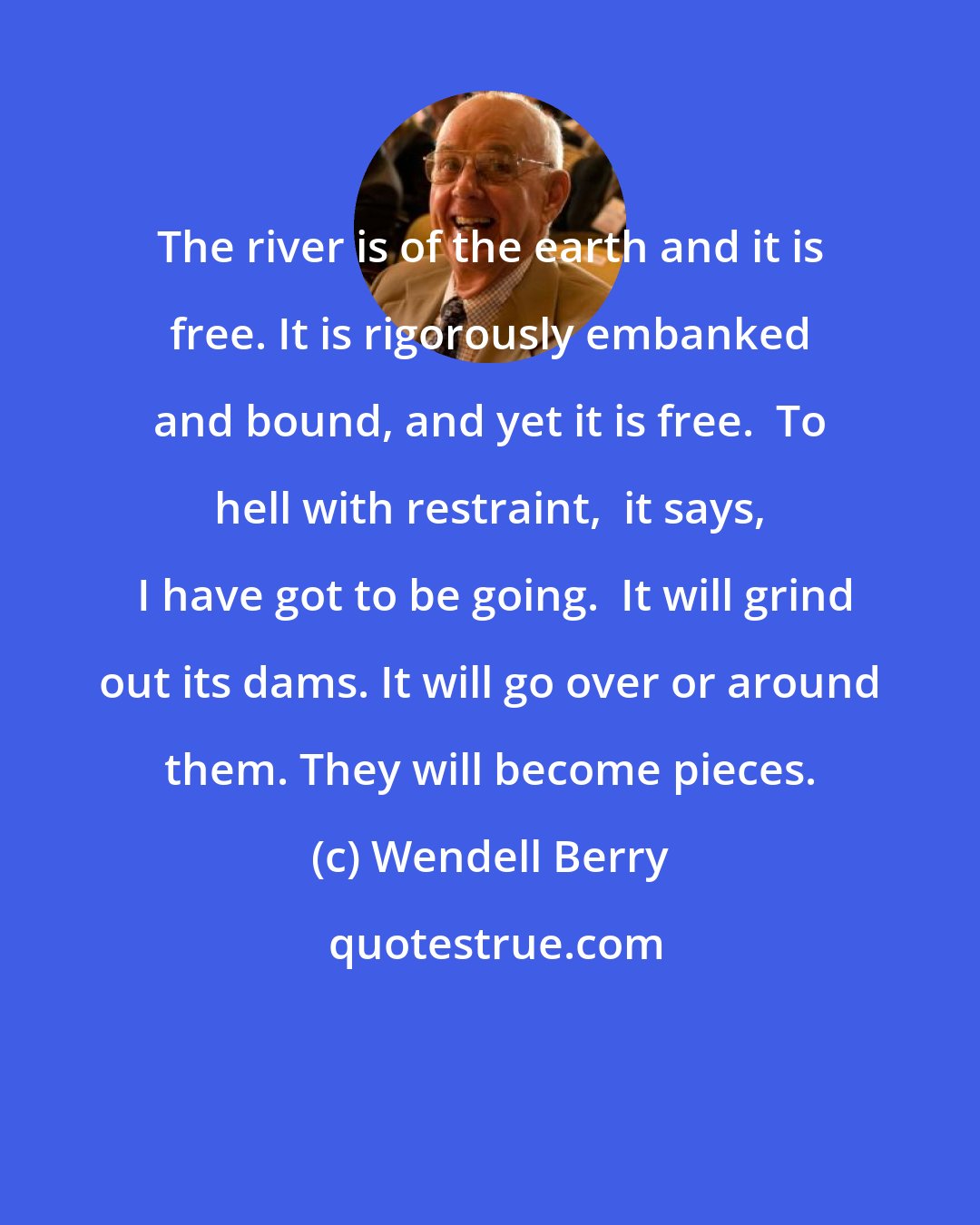 Wendell Berry: The river is of the earth and it is free. It is rigorously embanked and bound, and yet it is free.  To hell with restraint,  it says,  I have got to be going.  It will grind out its dams. It will go over or around them. They will become pieces.