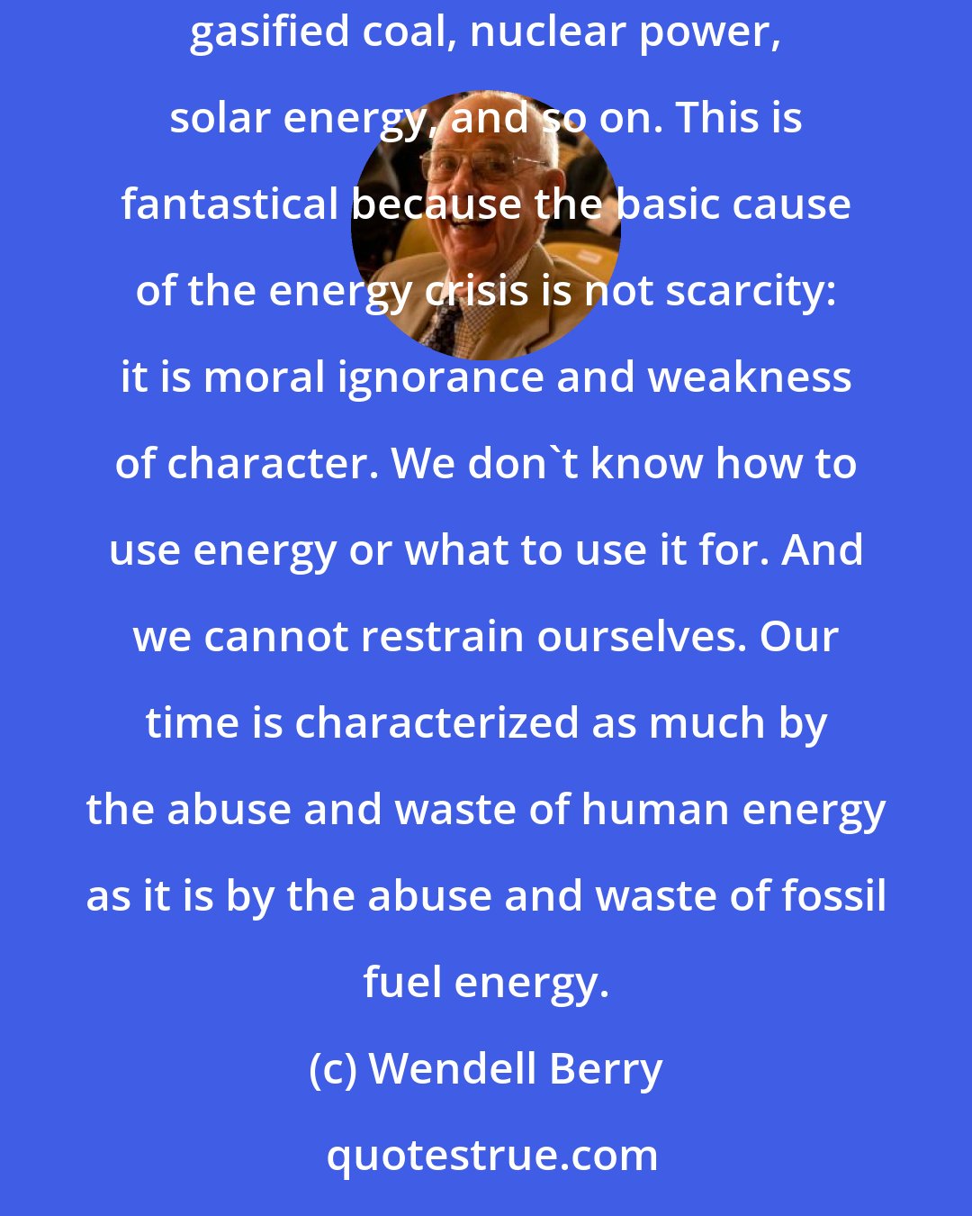 Wendell Berry: This curious faith is predicated on the notion that we will soon develop unlimited new sources of energy: domestic oil fields, shale oil, gasified coal, nuclear power, solar energy, and so on. This is fantastical because the basic cause of the energy crisis is not scarcity: it is moral ignorance and weakness of character. We don't know how to use energy or what to use it for. And we cannot restrain ourselves. Our time is characterized as much by the abuse and waste of human energy as it is by the abuse and waste of fossil fuel energy.