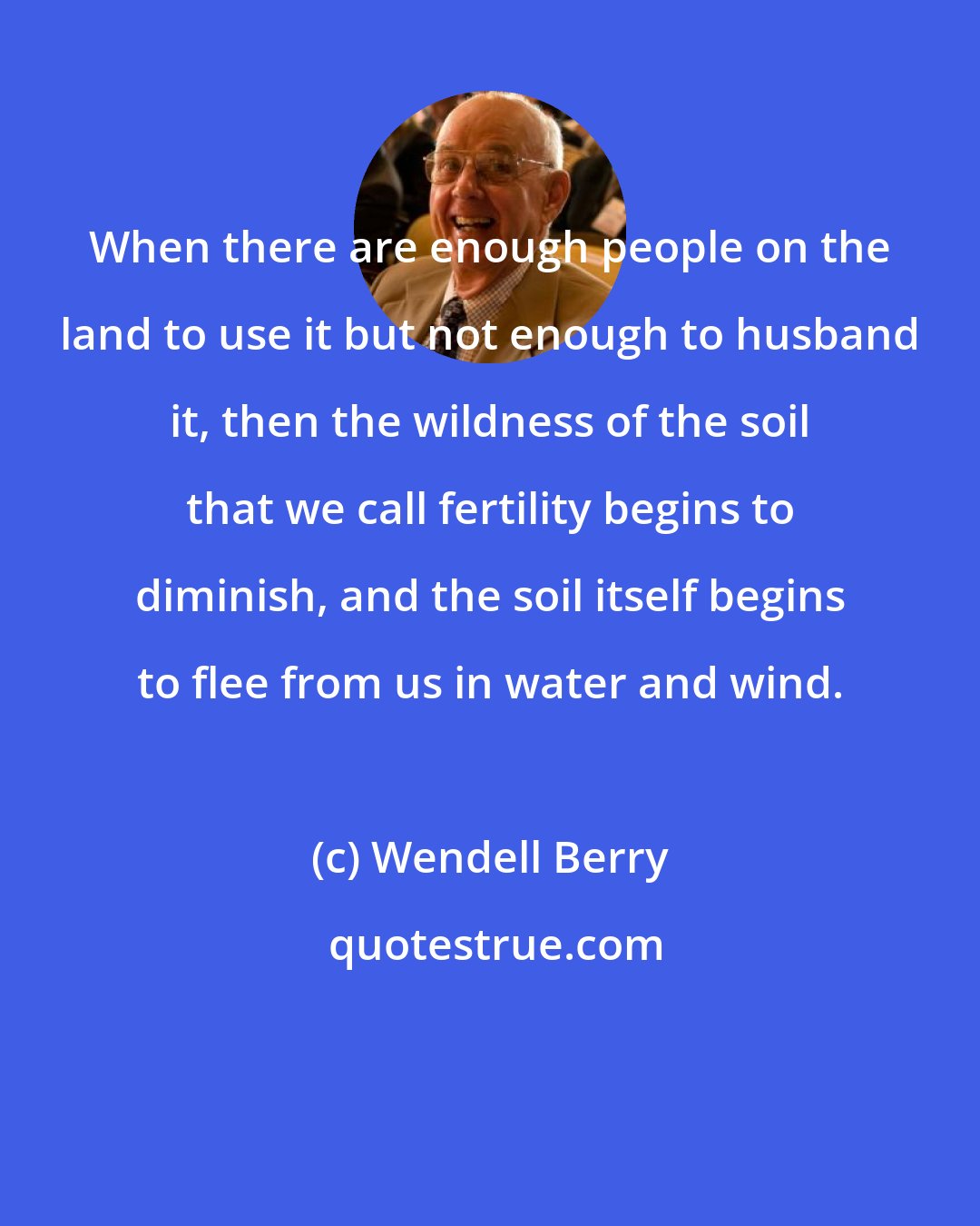 Wendell Berry: When there are enough people on the land to use it but not enough to husband it, then the wildness of the soil that we call fertility begins to diminish, and the soil itself begins to flee from us in water and wind.