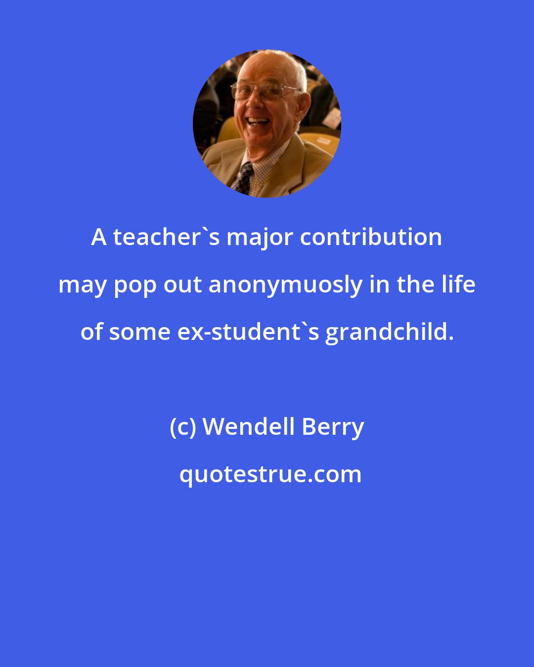 Wendell Berry: A teacher's major contribution may pop out anonymuosly in the life of some ex-student's grandchild.