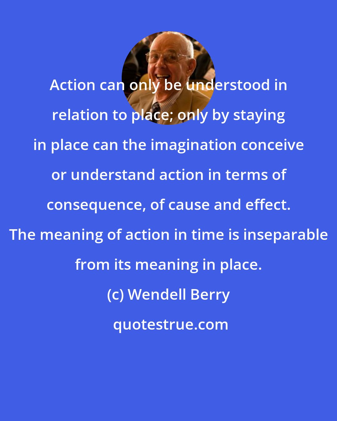 Wendell Berry: Action can only be understood in relation to place; only by staying in place can the imagination conceive or understand action in terms of consequence, of cause and effect. The meaning of action in time is inseparable from its meaning in place.