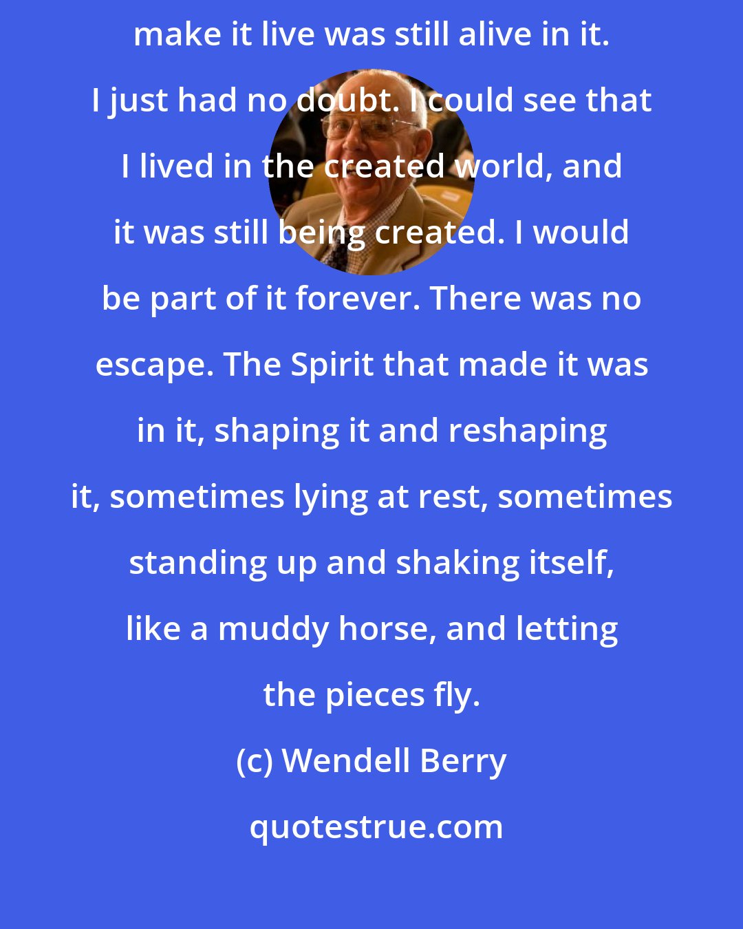 Wendell Berry: And I knew that the Spirit that had gone forth to shape the world and make it live was still alive in it. I just had no doubt. I could see that I lived in the created world, and it was still being created. I would be part of it forever. There was no escape. The Spirit that made it was in it, shaping it and reshaping it, sometimes lying at rest, sometimes standing up and shaking itself, like a muddy horse, and letting the pieces fly.