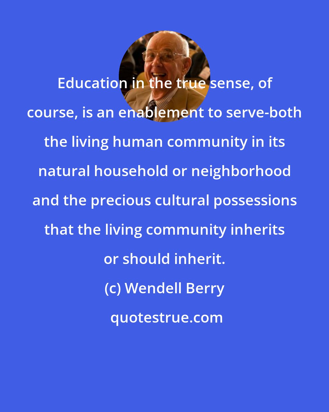 Wendell Berry: Education in the true sense, of course, is an enablement to serve-both the living human community in its natural household or neighborhood and the precious cultural possessions that the living community inherits or should inherit.