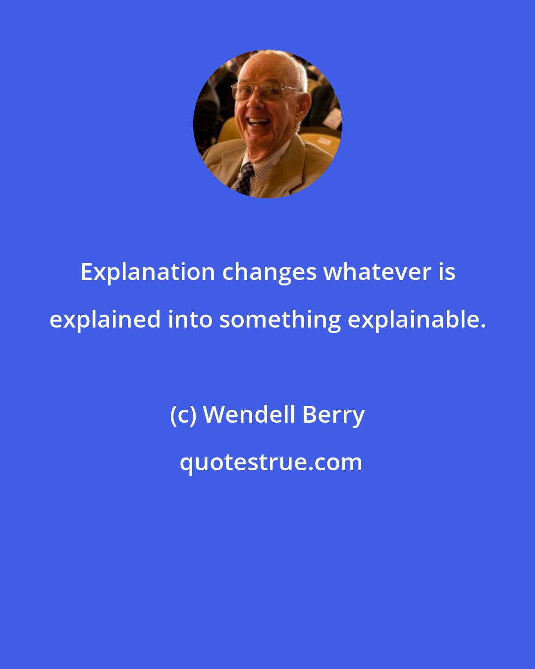 Wendell Berry: Explanation changes whatever is explained into something explainable.