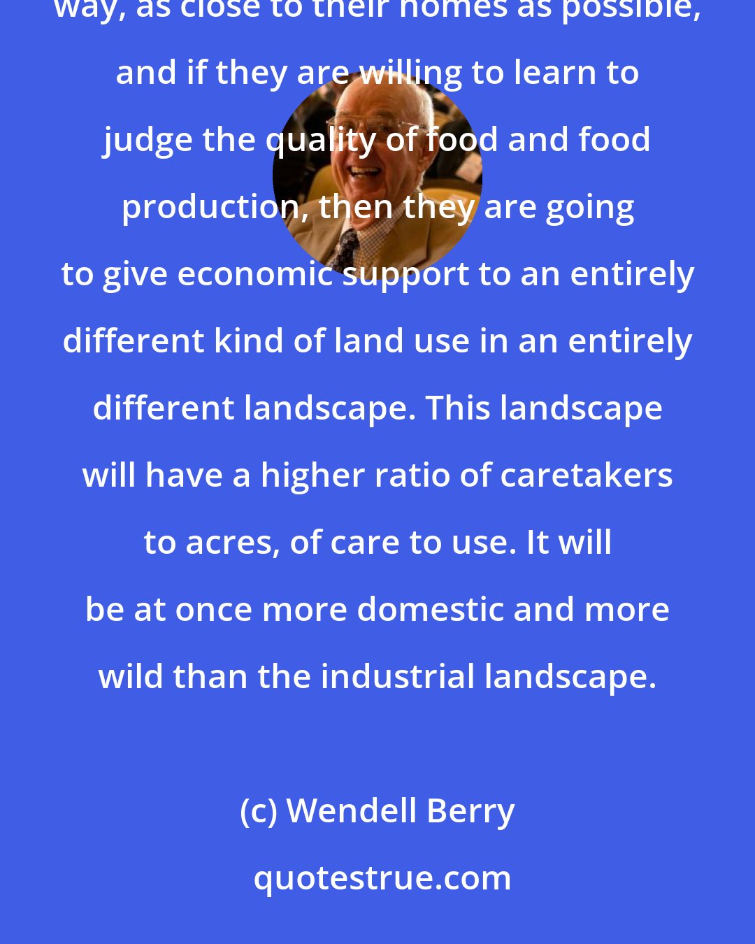 Wendell Berry: If, on the other hand, conservationists are willing to insist on having the best food, produced in the best way, as close to their homes as possible, and if they are willing to learn to judge the quality of food and food production, then they are going to give economic support to an entirely different kind of land use in an entirely different landscape. This landscape will have a higher ratio of caretakers to acres, of care to use. It will be at once more domestic and more wild than the industrial landscape.