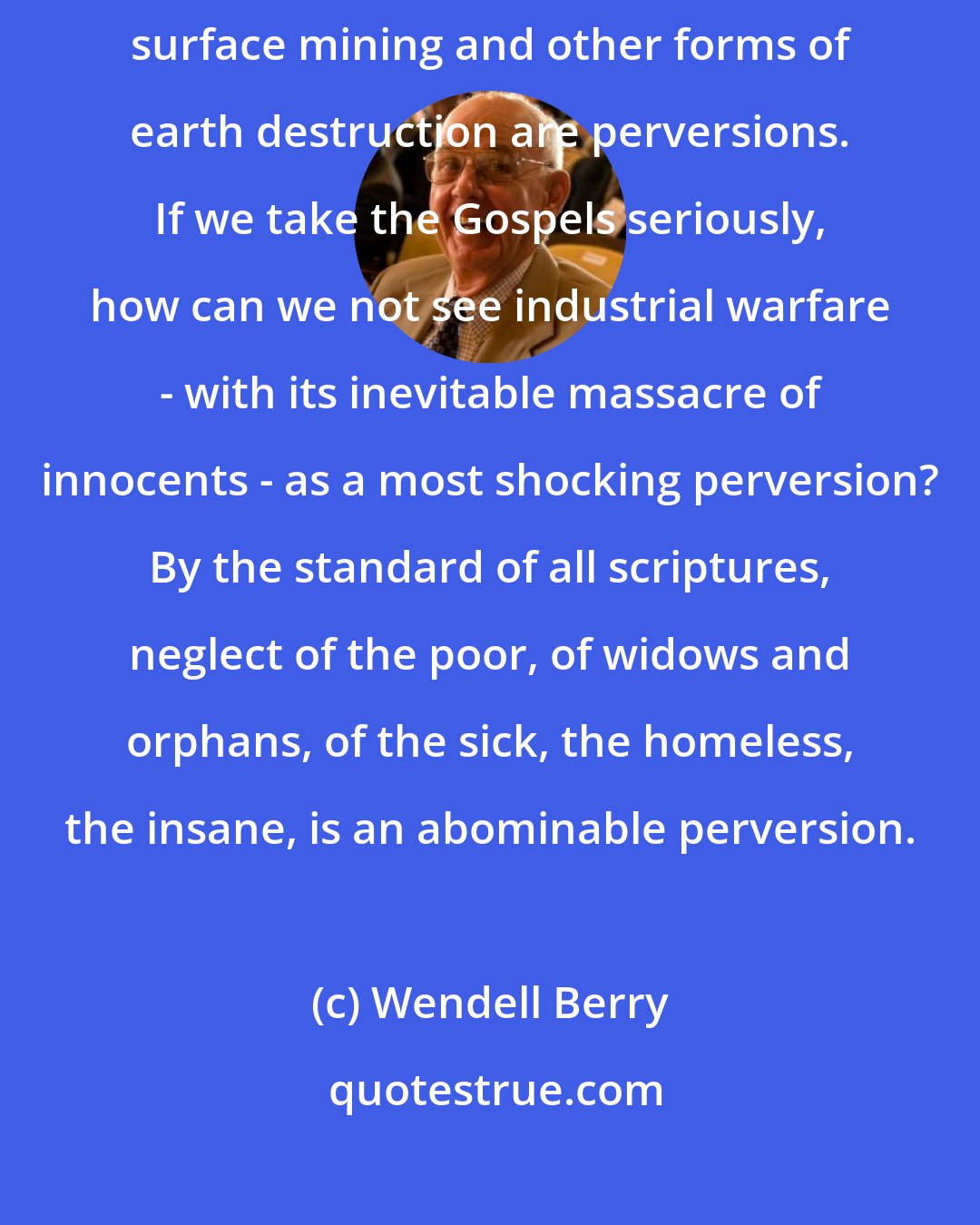 Wendell Berry: If one accepts the 24th and 104th Psalms as scriptural norms, then surface mining and other forms of earth destruction are perversions. If we take the Gospels seriously, how can we not see industrial warfare - with its inevitable massacre of innocents - as a most shocking perversion? By the standard of all scriptures, neglect of the poor, of widows and orphans, of the sick, the homeless, the insane, is an abominable perversion.