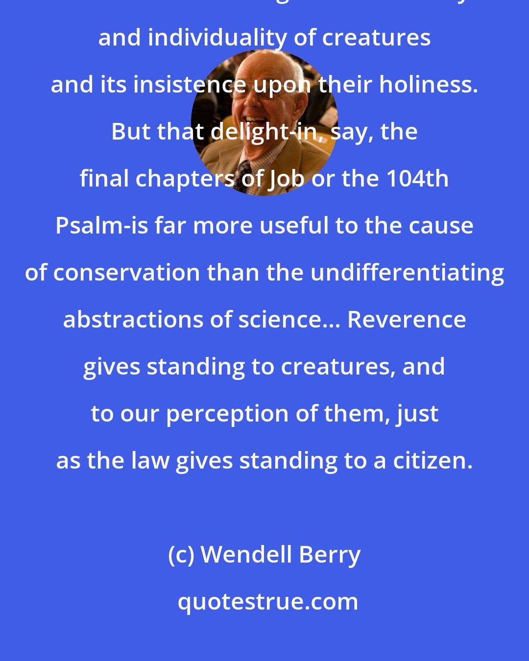 Wendell Berry: People who blame the Bible for the modern destruction of nature have failed to see its delight in the variety and individuality of creatures and its insistence upon their holiness. But that delight-in, say, the final chapters of Job or the 104th Psalm-is far more useful to the cause of conservation than the undifferentiating abstractions of science... Reverence gives standing to creatures, and to our perception of them, just as the law gives standing to a citizen.