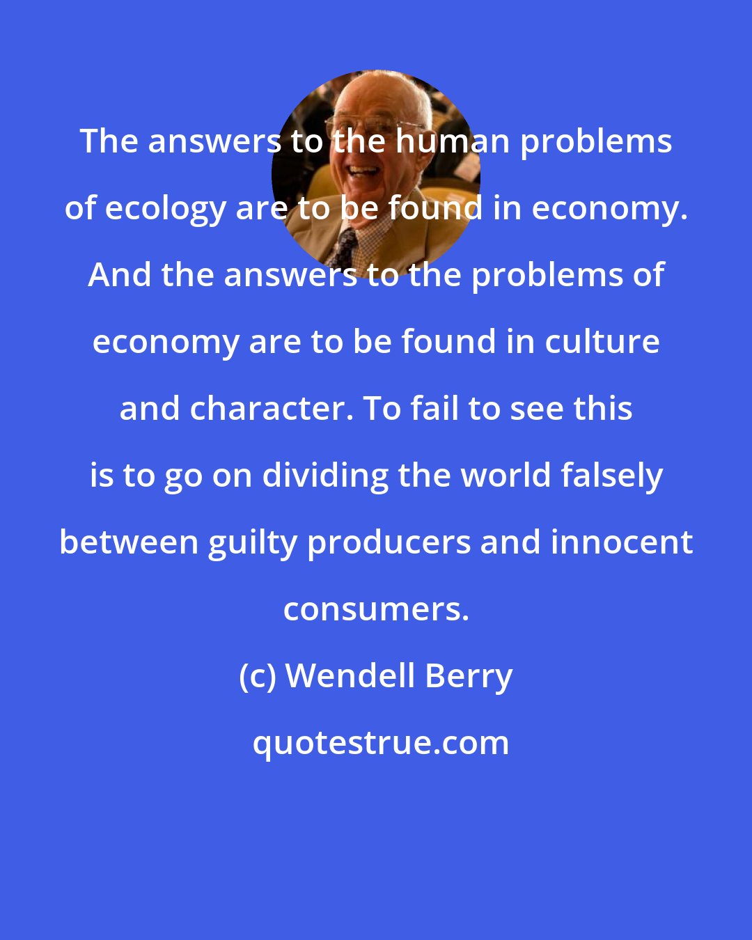 Wendell Berry: The answers to the human problems of ecology are to be found in economy. And the answers to the problems of economy are to be found in culture and character. To fail to see this is to go on dividing the world falsely between guilty producers and innocent consumers.