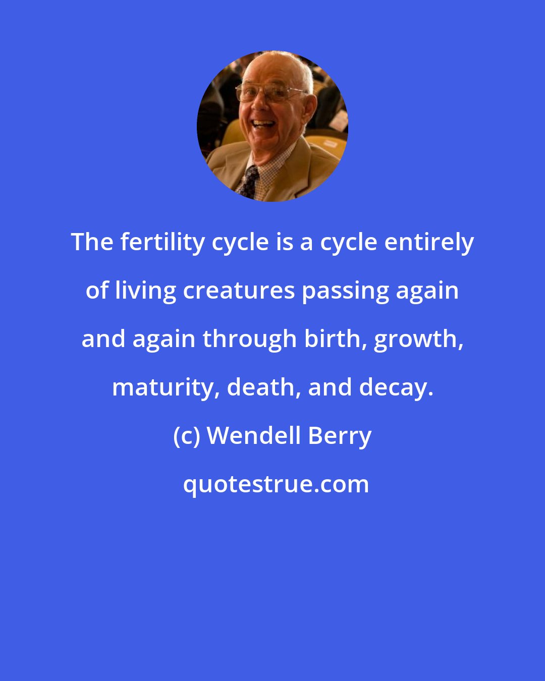 Wendell Berry: The fertility cycle is a cycle entirely of living creatures passing again and again through birth, growth, maturity, death, and decay.