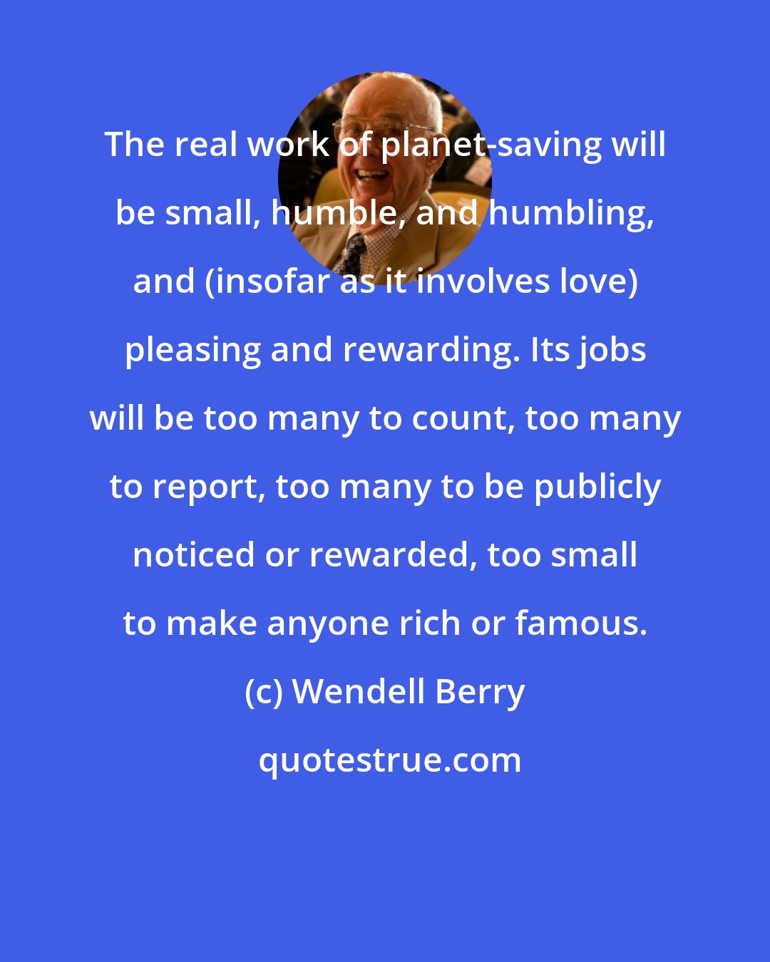 Wendell Berry: The real work of planet-saving will be small, humble, and humbling, and (insofar as it involves love) pleasing and rewarding. Its jobs will be too many to count, too many to report, too many to be publicly noticed or rewarded, too small to make anyone rich or famous.